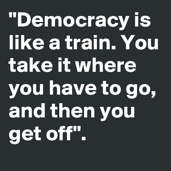"Democracy is like a train. You take it where you have to go, and then you get off".