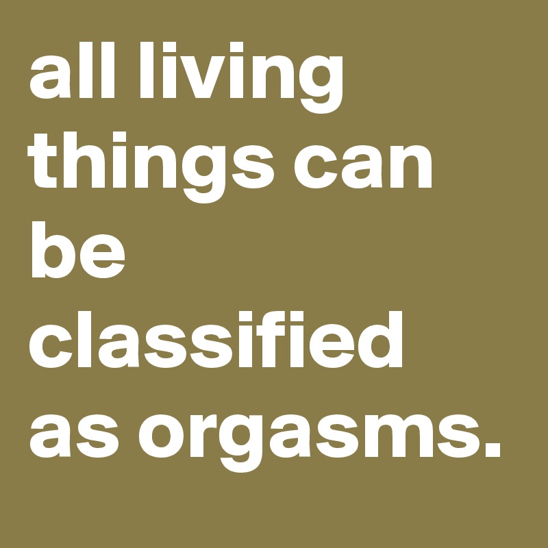 all living things can be classified as orgasms.