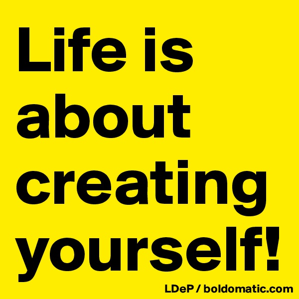 Life is about creating yourself!