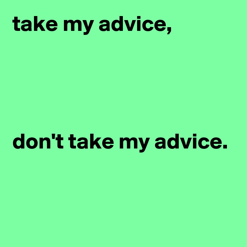 take my advice, 




don't take my advice. 


