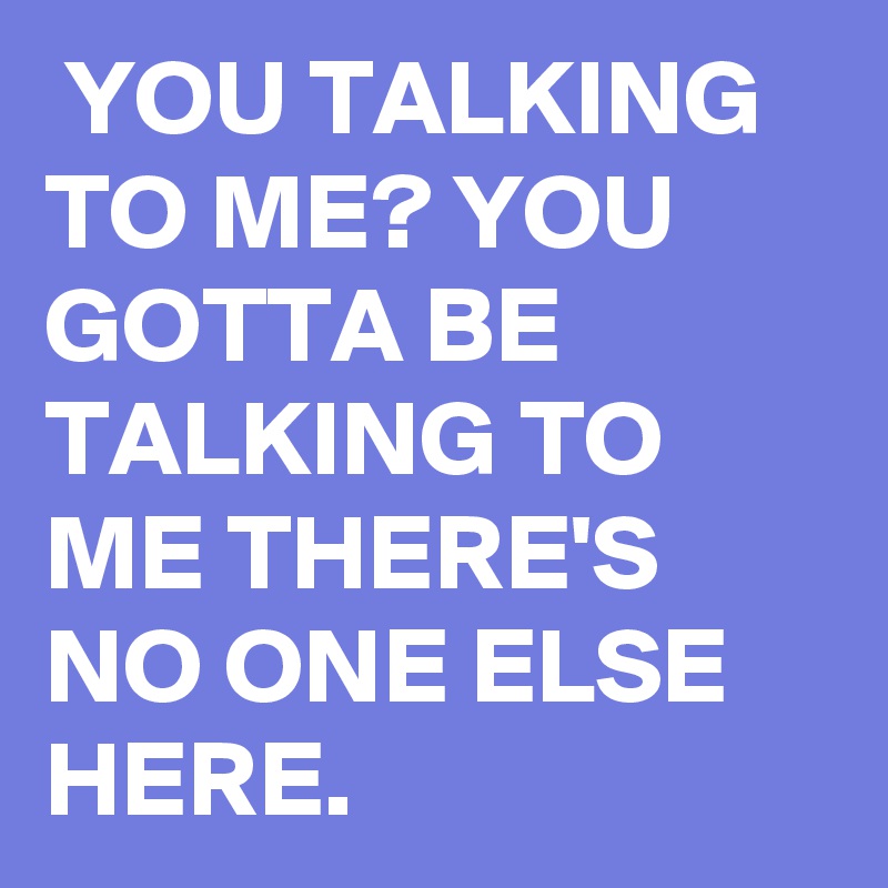  YOU TALKING TO ME? YOU GOTTA BE TALKING TO ME THERE'S NO ONE ELSE HERE. 