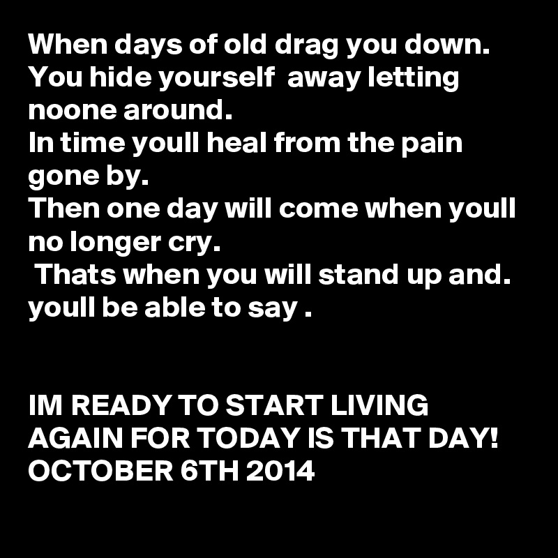 When days of old drag you down.
You hide yourself  away letting noone around.
In time youll heal from the pain gone by.
Then one day will come when youll no longer cry.
 Thats when you will stand up and. youll be able to say .


IM READY TO START LIVING AGAIN FOR TODAY IS THAT DAY!    OCTOBER 6TH 2014 
 
