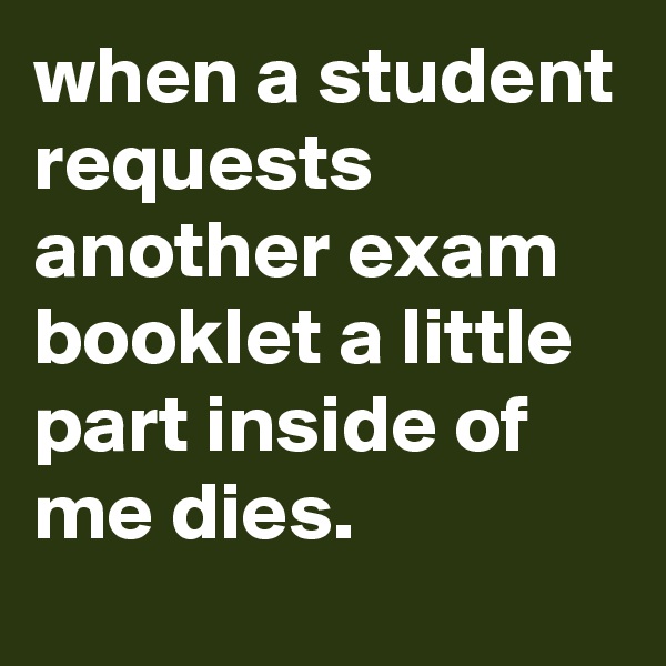 when a student requests another exam booklet a little part inside of me dies.