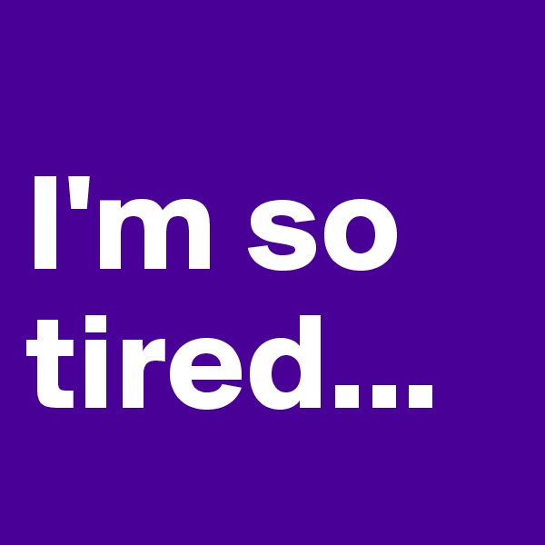 
I'm so tired...