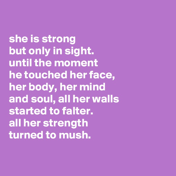

she is strong
but only in sight.
until the moment
he touched her face,
her body, her mind
and soul, all her walls
started to falter.
all her strength 
turned to mush.

