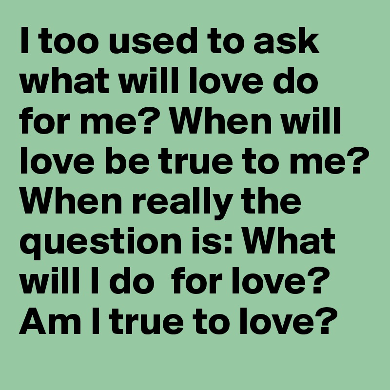 I too used to ask what will love do for me? When will love be true to me?
When really the question is: What will I do  for love? Am I true to love?