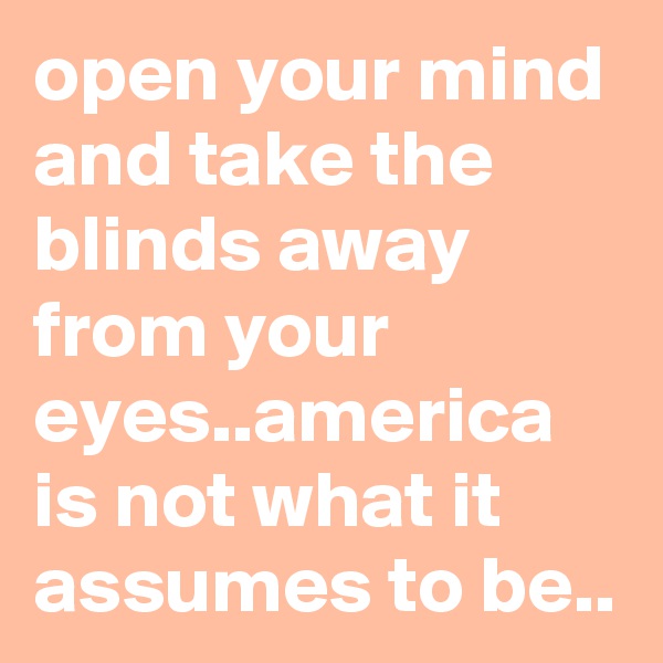 open your mind and take the blinds away from your eyes..america is not what it assumes to be..