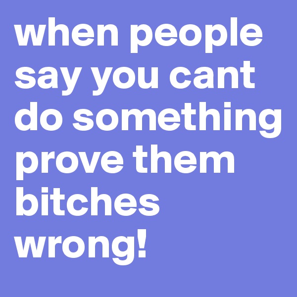 when people say you cant do something prove them bitches wrong!