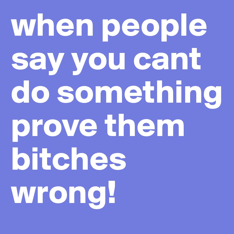 when people say you cant do something prove them bitches wrong!