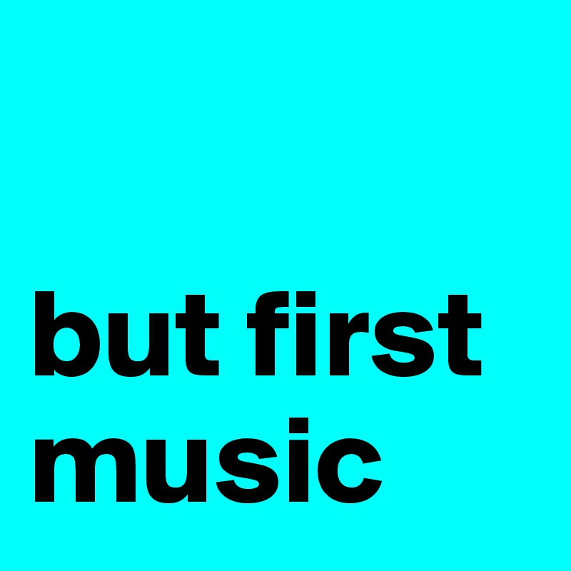 

but first
music