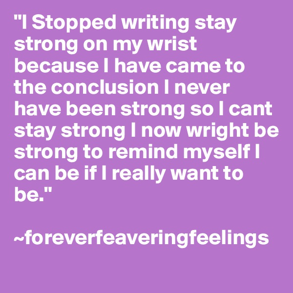 "I Stopped writing stay strong on my wrist because I have came to the conclusion I never have been strong so I cant stay strong I now wright be strong to remind myself I can be if I really want to be."

~foreverfeaveringfeelings
 
