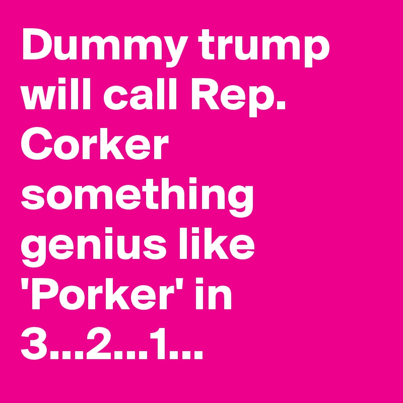 Dummy trump will call Rep. Corker something genius like 'Porker' in 3...2...1...