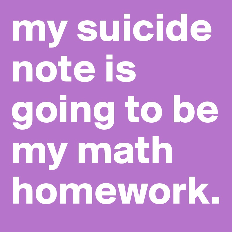 my suicide note is going to be my math homework.