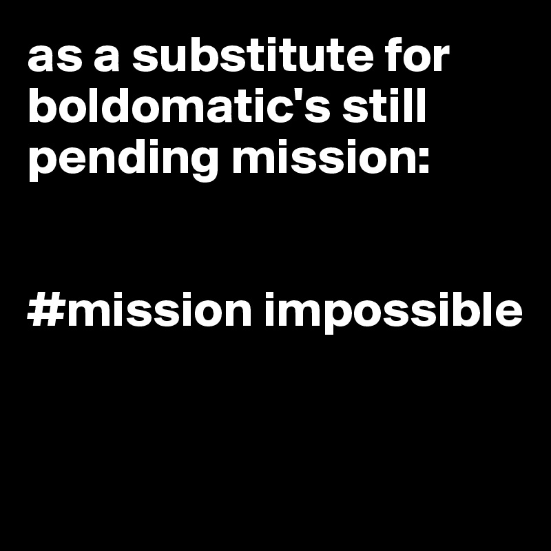 as a substitute for boldomatic's still pending mission:


#mission impossible


