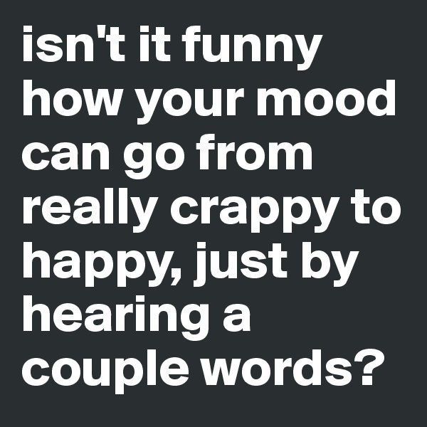 isn't it funny how your mood can go from really crappy to happy, just by hearing a couple words?