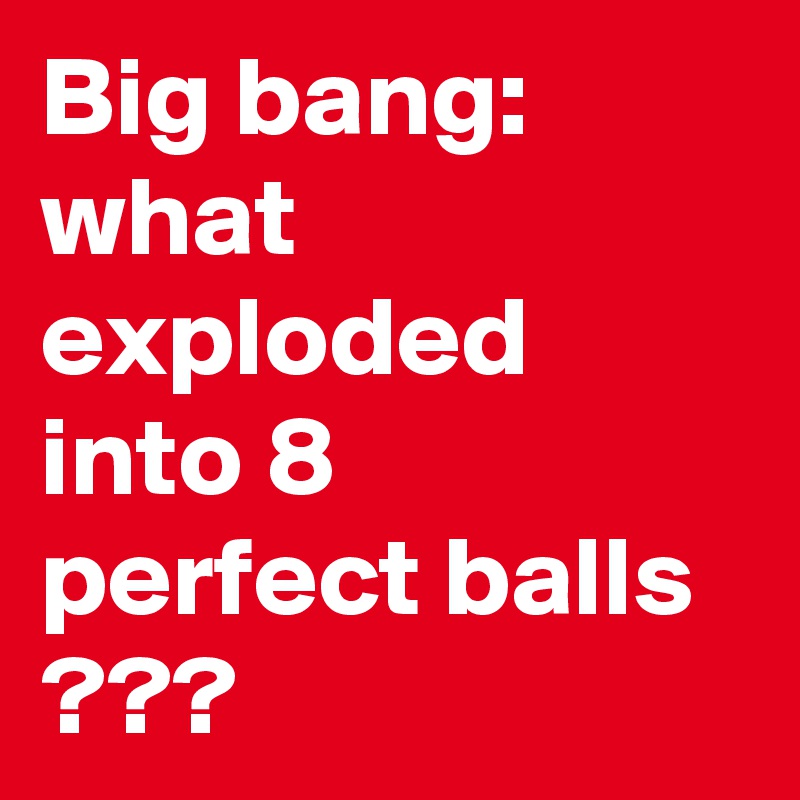 Big bang:
what exploded into 8 perfect balls ???