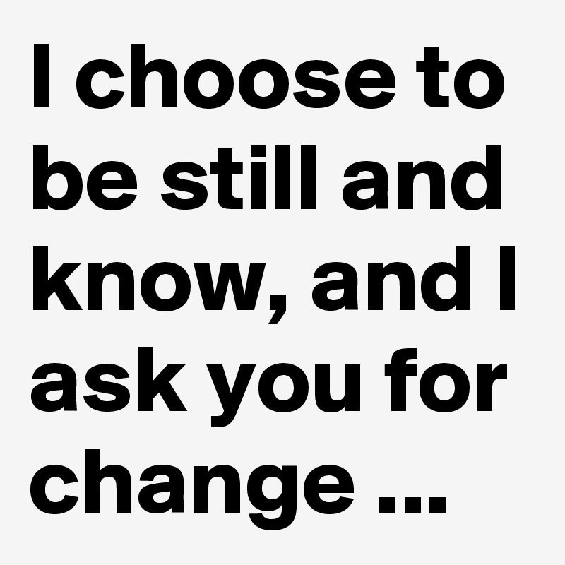 I choose to be still and know, and I ask you for change ...