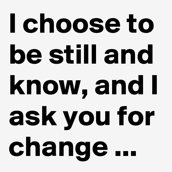 I choose to be still and know, and I ask you for change ...