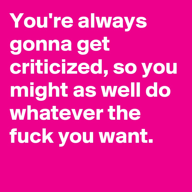 You're always gonna get criticized, so you might as well do whatever the fuck you want.
