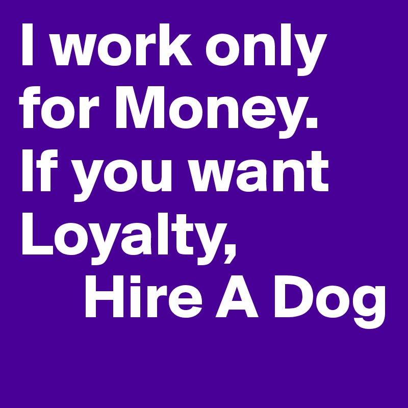 I work only for Money.
If you want Loyalty,
     Hire A Dog