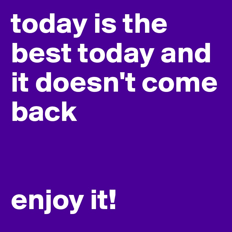 today is the best today and it doesn't come back 


enjoy it!
