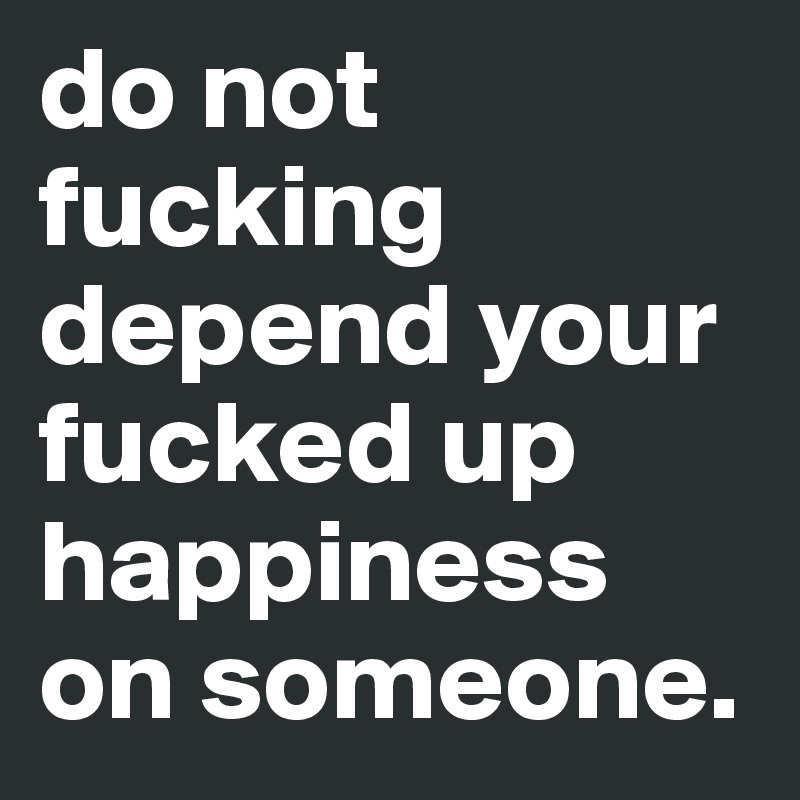 do not fucking depend your fucked up happiness on someone. 