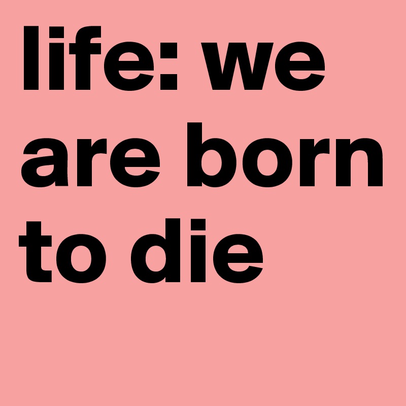 life: we are born to die