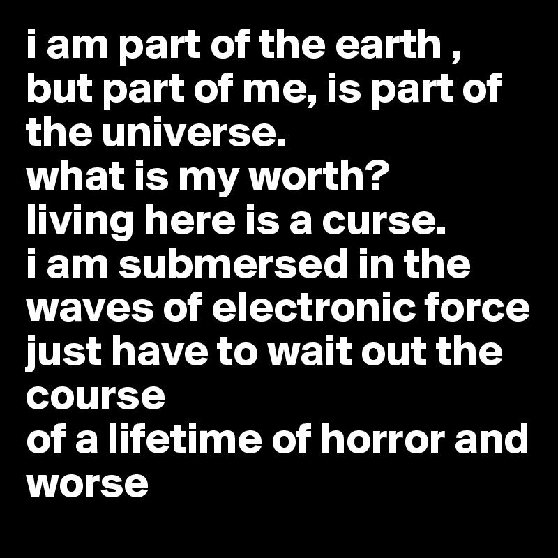 i am part of the earth ,
but part of me, is part of the universe.
what is my worth? 
living here is a curse.
i am submersed in the waves of electronic force 
just have to wait out the course 
of a lifetime of horror and worse