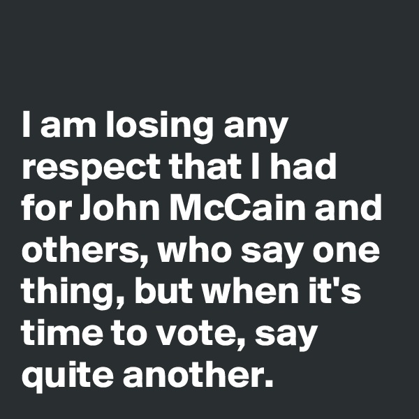 

I am losing any respect that I had for John McCain and others, who say one thing, but when it's time to vote, say quite another.