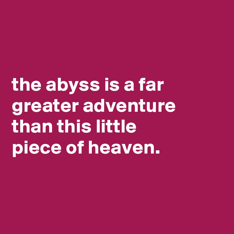 


the abyss is a far greater adventure than this little
piece of heaven.


