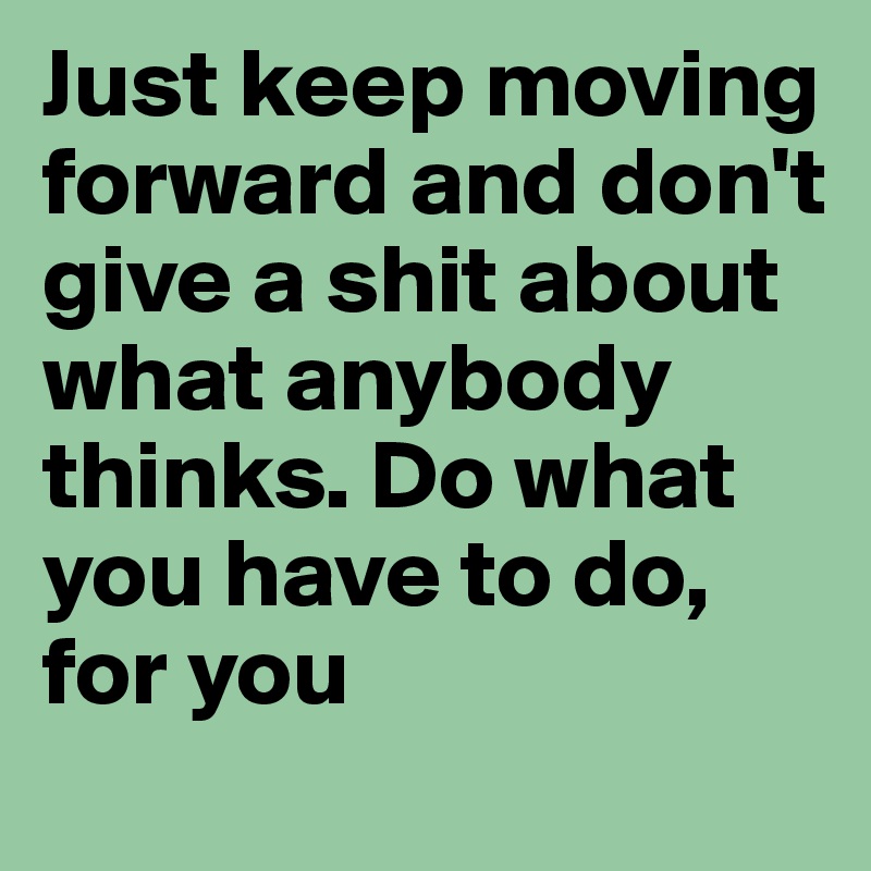 Just keep moving forward and don't give a shit about what anybody thinks. Do what you have to do, for you