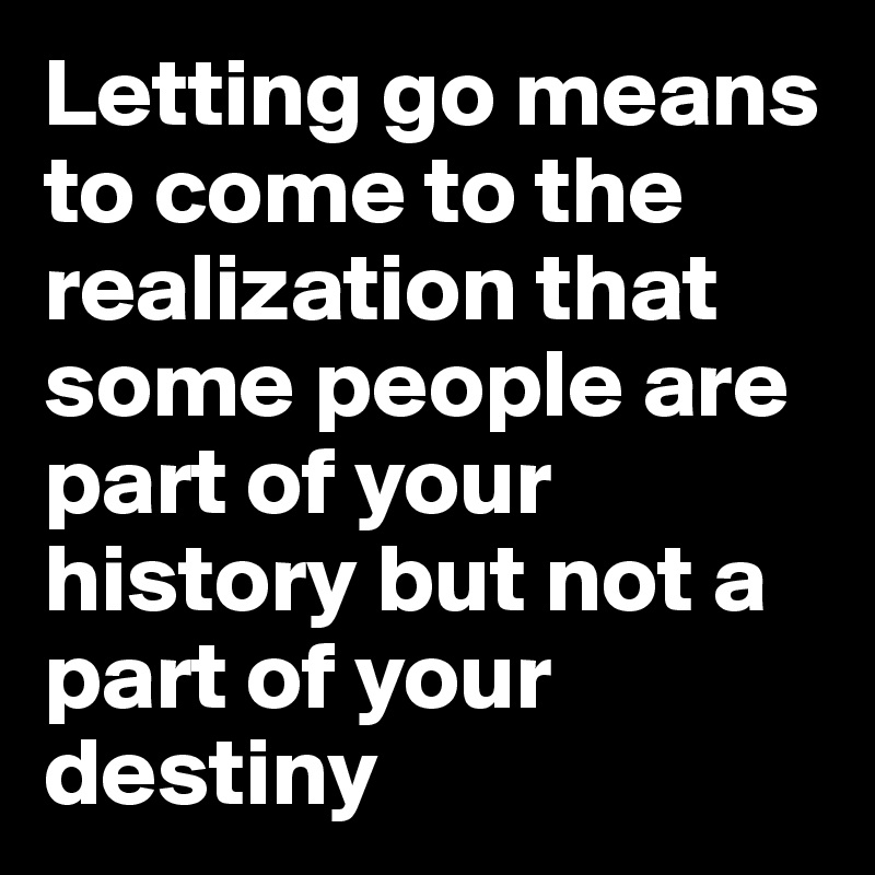 Letting go means to come to the realization that some people are part of your history but not a part of your destiny