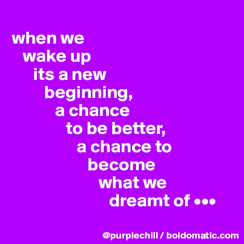 
when we 
   wake up 
      its a new 
         beginning, 
            a chance 
               to be better, 
                  a chance to 
                     become 
                        what we 
                           dreamt of •••
