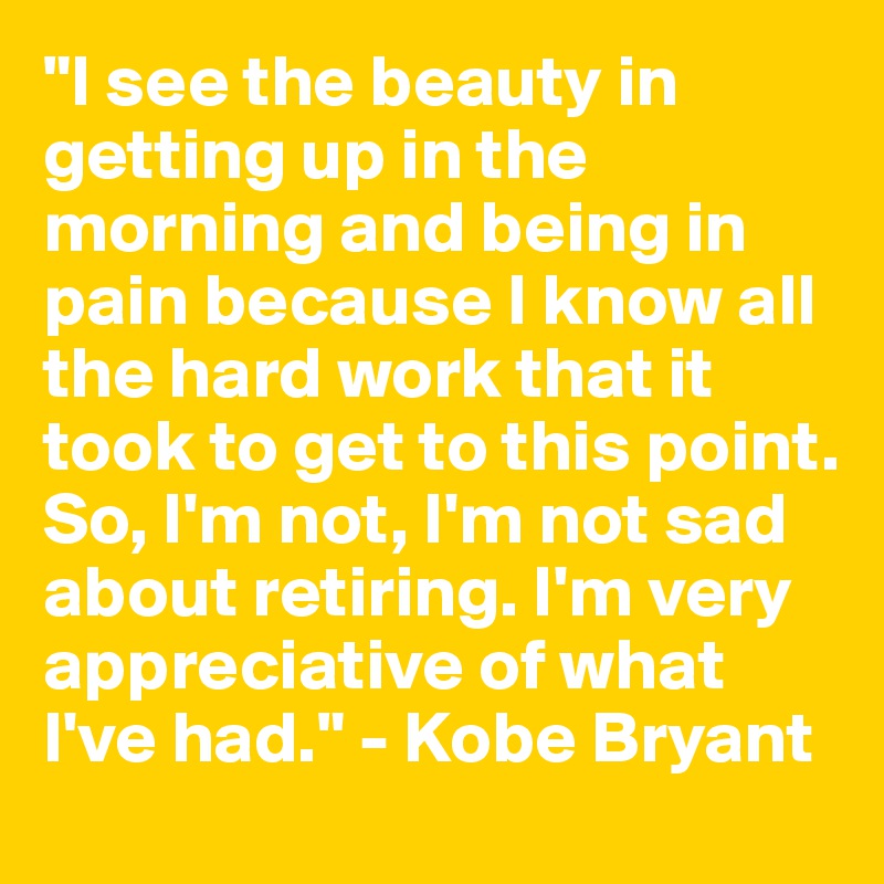 "I see the beauty in getting up in the morning and being in pain because I know all the hard work that it took to get to this point. So, I'm not, I'm not sad about retiring. I'm very appreciative of what I've had." - Kobe Bryant