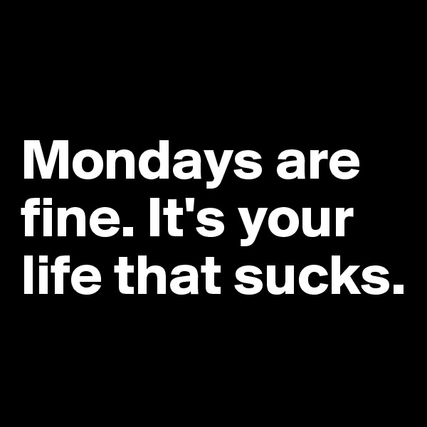 

Mondays are fine. It's your life that sucks.
