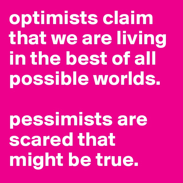 optimists claim that we are living in the best of all possible worlds. 

pessimists are scared that might be true. 