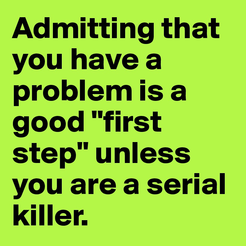 Admitting that you have a problem is a good "first step" unless you are a serial killer. 