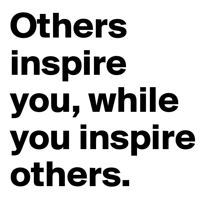 Others inspire you, while you inspire others.