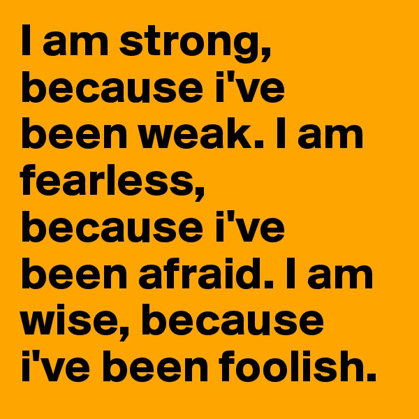 I am strong, because i've been weak. I am fearless, because i've been afraid. I am wise, because i've been foolish.