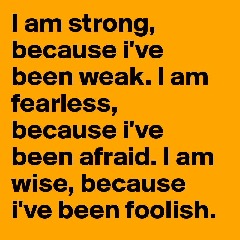 I am strong, because i've been weak. I am fearless, because i've been afraid. I am wise, because i've been foolish.