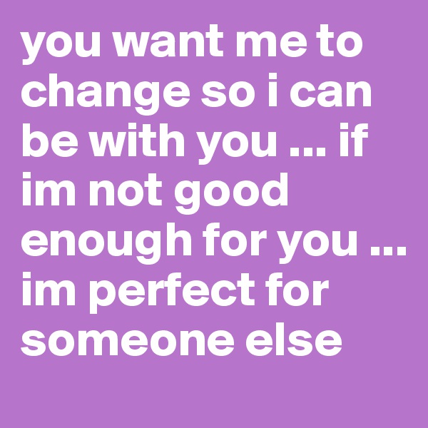 you want me to change so i can be with you ... if im not good enough for you ... im perfect for someone else