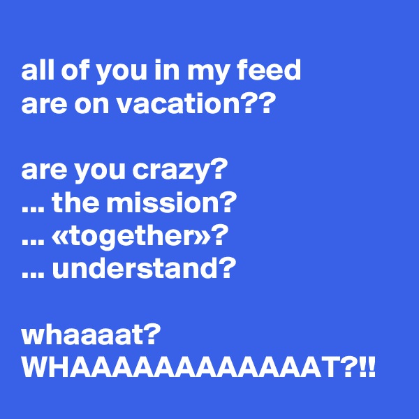 
all of you in my feed 
are on vacation??

are you crazy? 
... the mission?
... «together»?
... understand?

whaaaat?
WHAAAAAAAAAAAAT?!!