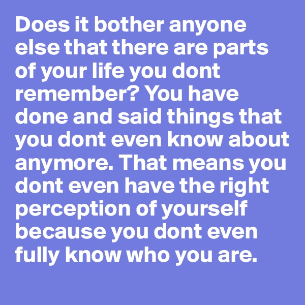 Does it bother anyone else that there are parts of your life you dont remember? You have done and said things that you dont even know about anymore. That means you dont even have the right perception of yourself because you dont even fully know who you are.