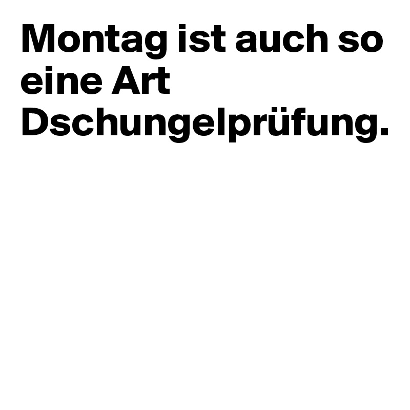 Montag ist auch so eine Art Dschungelprüfung.




