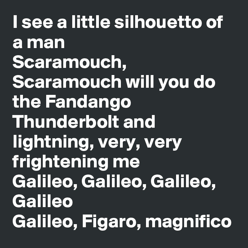 I see a little silhouetto of a man
Scaramouch, Scaramouch will you do the Fandango
Thunderbolt and lightning, very, very frightening me
Galileo, Galileo, Galileo, Galileo
Galileo, Figaro, magnifico