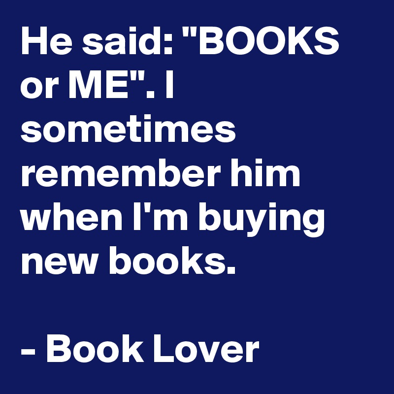 He said: "BOOKS or ME". I sometimes remember him when I'm buying new books.

- Book Lover