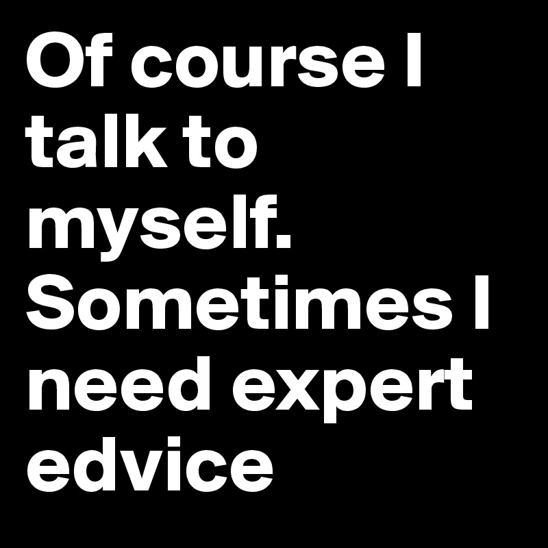 Of course I talk to myself. Sometimes I need expert edvice