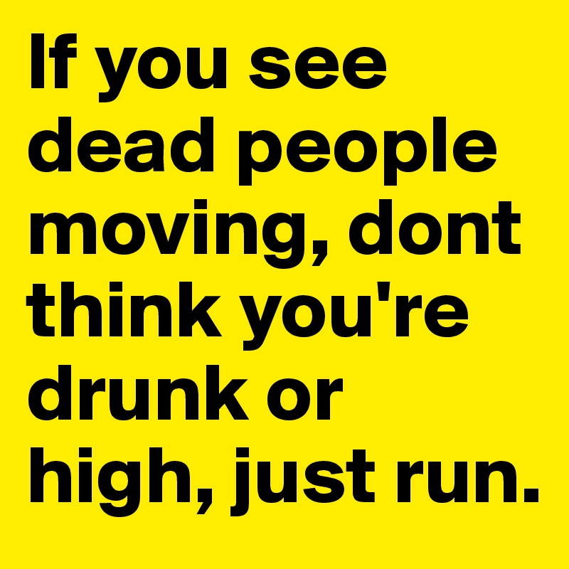 If you see dead people moving, dont think you're drunk or high, just run.