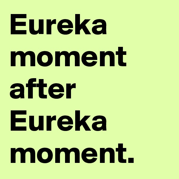 Eureka moment after Eureka moment.