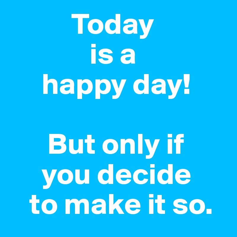           Today
             is a 
     happy day!

      But only if 
     you decide 
   to make it so.